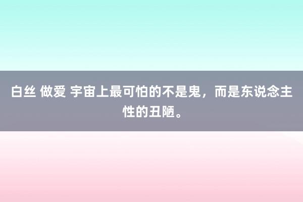 白丝 做爱 宇宙上最可怕的不是鬼，而是东说念主性的丑陋。