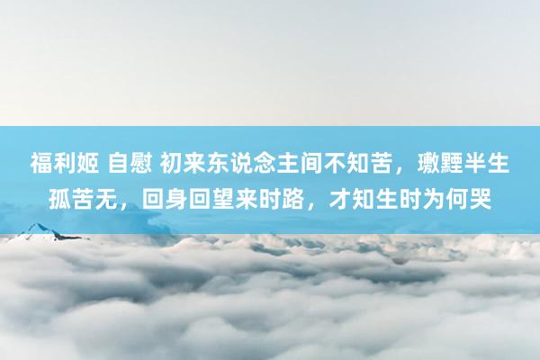 福利姬 自慰 初来东说念主间不知苦，璷黫半生孤苦无，回身回望来时路，才知生时为何哭