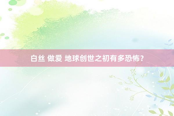 白丝 做爱 地球创世之初有多恐怖？