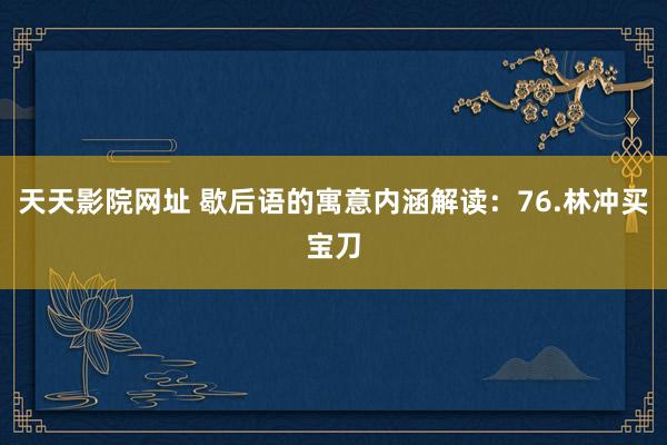 天天影院网址 歇后语的寓意内涵解读：76.林冲买宝刀