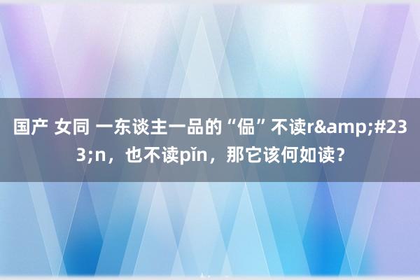 国产 女同 一东谈主一品的“偘”不读r&#233;n，也不读pǐn，那它该何如读？
