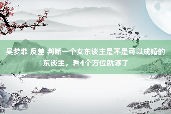 吴梦菲 反差 判断一个女东谈主是不是可以成婚的东谈主，看4个方位就够了
