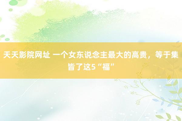 天天影院网址 一个女东说念主最大的高贵，等于集皆了这5“福”