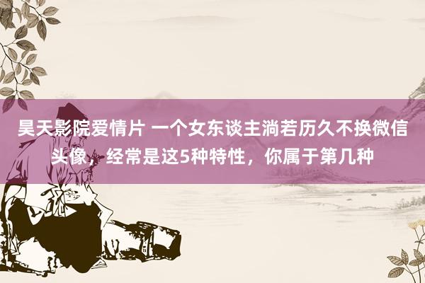 昊天影院爱情片 一个女东谈主淌若历久不换微信头像，经常是这5种特性，你属于第几种