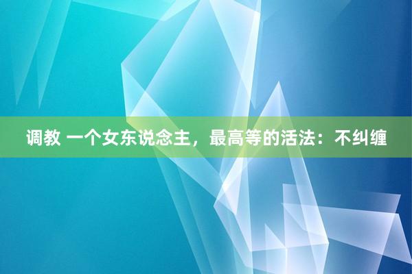 调教 一个女东说念主，最高等的活法：不纠缠