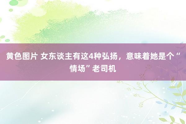 黄色图片 女东谈主有这4种弘扬，意味着她是个“情场”老司机