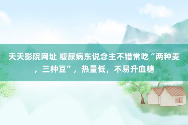 天天影院网址 糖尿病东说念主不错常吃“两种麦，三种豆”，热量低，不易升血糖