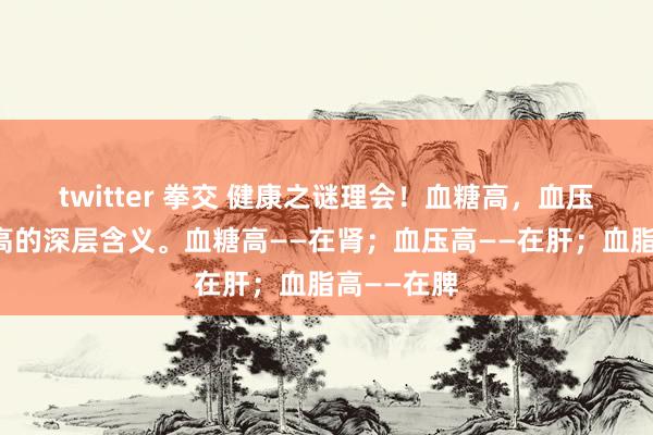 twitter 拳交 健康之谜理会！血糖高，血压高，血脂高的深层含义。血糖高——在肾；血压高——在肝；血脂高——在脾