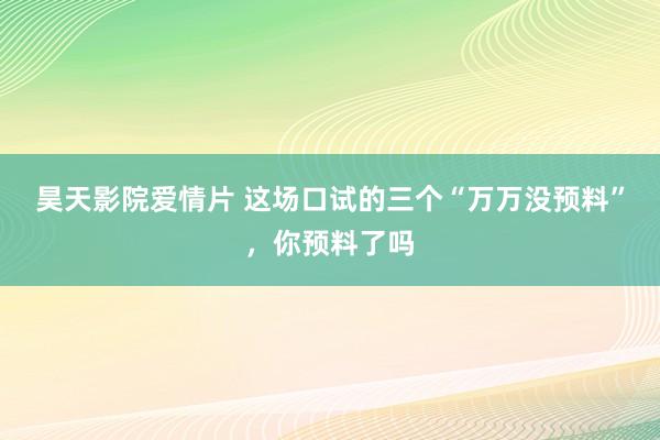 昊天影院爱情片 这场口试的三个“万万没预料”，你预料了吗