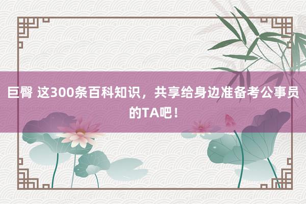 巨臀 这300条百科知识，共享给身边准备考公事员的TA吧！