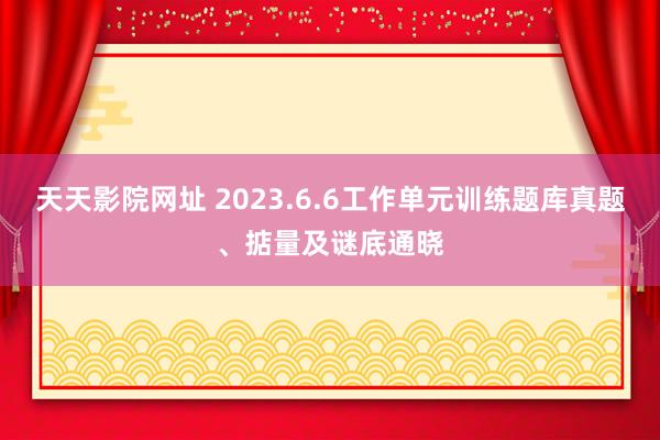 天天影院网址 2023.6.6工作单元训练题库真题、掂量及谜底通晓