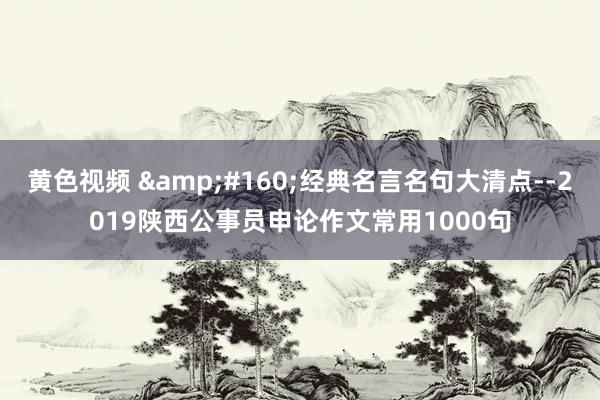 黄色视频  经典名言名句大清点--2019陕西公事员申论作文常用1000句