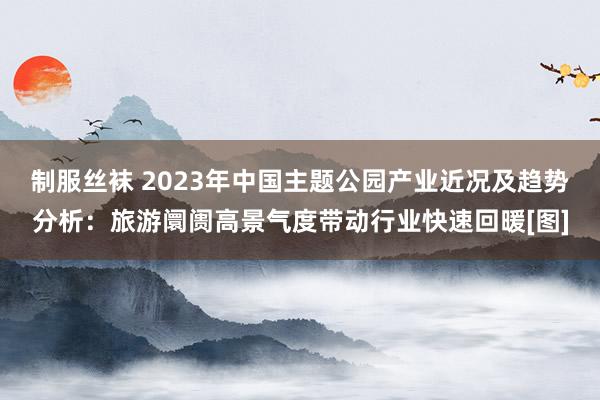 制服丝袜 2023年中国主题公园产业近况及趋势分析：旅游阛阓高景气度带动行业快速回暖[图]
