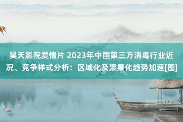 昊天影院爱情片 2023年中国第三方消毒行业近况、竞争样式分析：区域化及聚集化趋势加速[图]