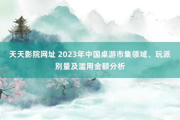 天天影院网址 2023年中国桌游市集领域、玩派别量及滥用金额分析