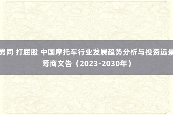 男同 打屁股 中国摩托车行业发展趋势分析与投资远景筹商文告（2023-2030年）