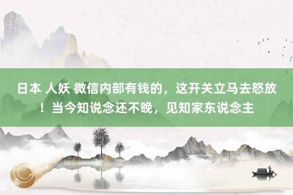 日本 人妖 微信内部有钱的，这开关立马去怒放！当今知说念还不晚，见知家东说念主