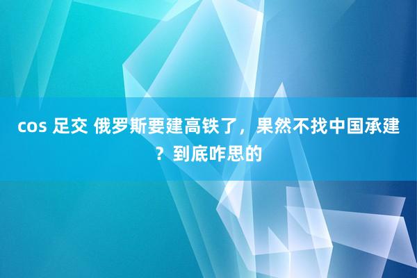 cos 足交 俄罗斯要建高铁了，果然不找中国承建？到底咋思的