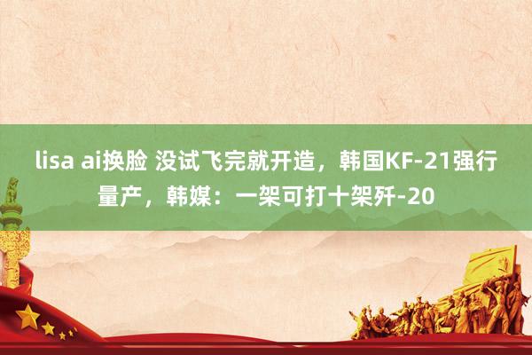 lisa ai换脸 没试飞完就开造，韩国KF-21强行量产，韩媒：一架可打十架歼-20