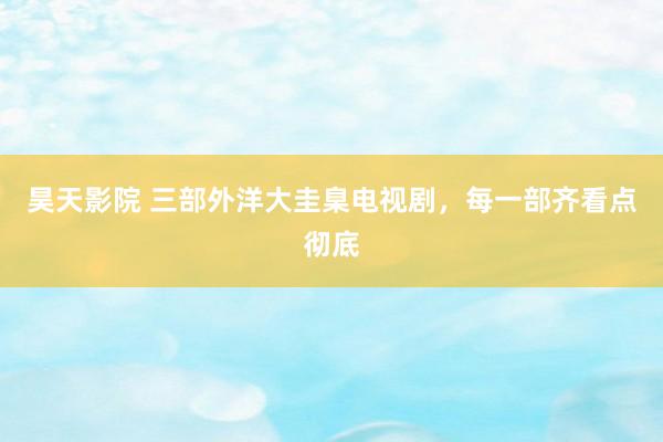 昊天影院 三部外洋大圭臬电视剧，每一部齐看点彻底