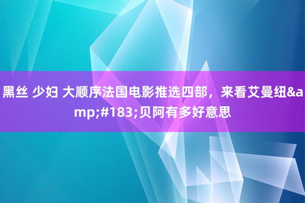 黑丝 少妇 大顺序法国电影推选四部，来看艾曼纽&#183;贝阿有多好意思