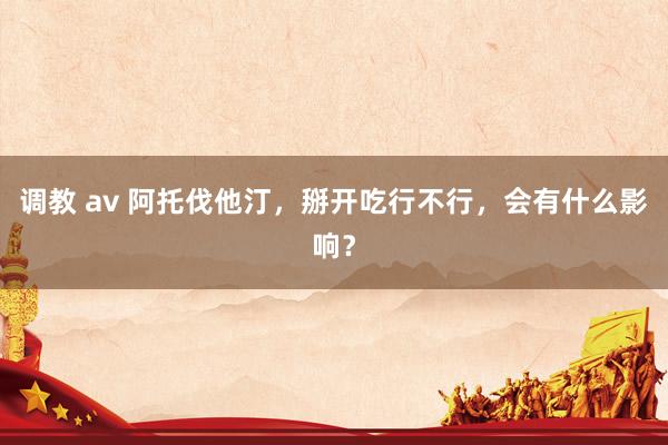 调教 av 阿托伐他汀，掰开吃行不行，会有什么影响？