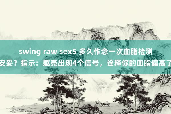 swing raw sex5 多久作念一次血脂检测安妥？指示：躯壳出现4个信号，诠释你的血脂偏高了