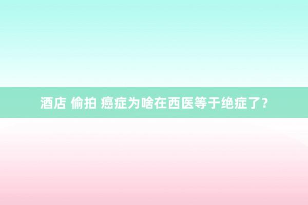 酒店 偷拍 癌症为啥在西医等于绝症了？