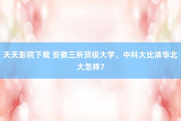 天天影院下载 安徽三所顶级大学，中科大比清华北大怎样？