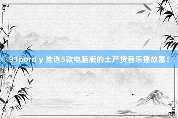 91porn y 推选5款电脑版的土产货音乐播放器！