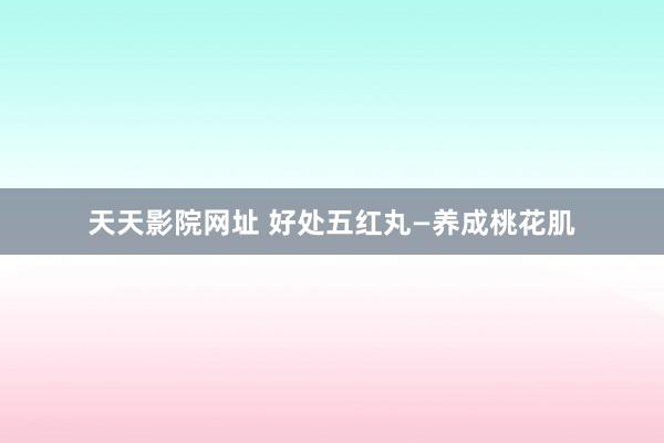 天天影院网址 好处五红丸—养成桃花肌