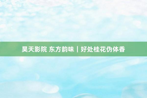 昊天影院 东方韵味｜好处桂花伪体香