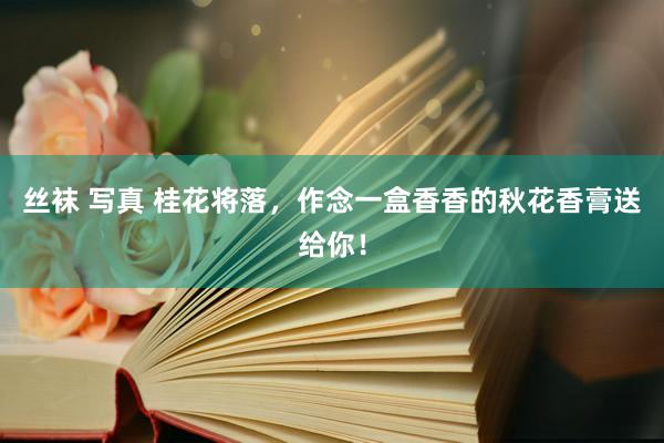 丝袜 写真 桂花将落，作念一盒香香的秋花香膏送给你！
