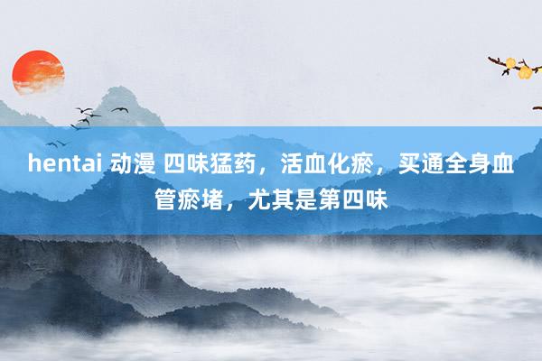hentai 动漫 四味猛药，活血化瘀，买通全身血管瘀堵，尤其是第四味