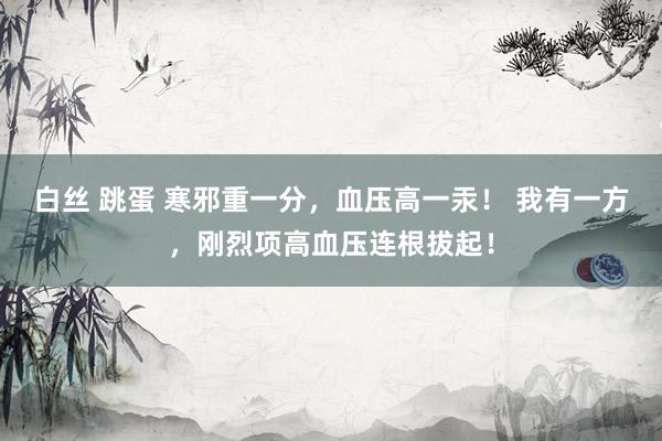 白丝 跳蛋 寒邪重一分，血压高一汞！ 我有一方，刚烈项高血压连根拔起！