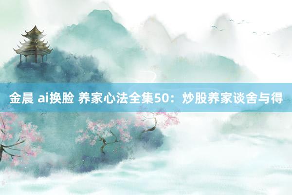 金晨 ai换脸 养家心法全集50：炒股养家谈舍与得