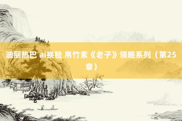 迪丽热巴 ai换脸 帛竹素《老子》领略系列（第25章）