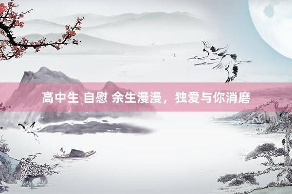 高中生 自慰 余生漫漫，独爱与你消磨