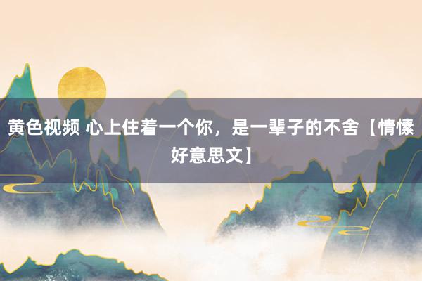 黄色视频 心上住着一个你，是一辈子的不舍【情愫好意思文】