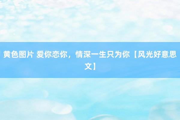 黄色图片 爱你恋你，情深一生只为你【风光好意思文】