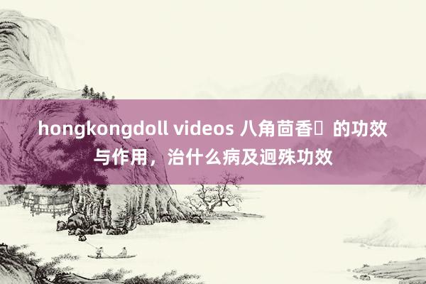 hongkongdoll videos 八角茴香​的功效与作用，治什么病及迥殊功效