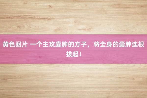 黄色图片 一个主攻囊肿的方子，将全身的囊肿连根拔起！