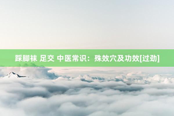 踩脚袜 足交 中医常识：殊效穴及功效[过劲]