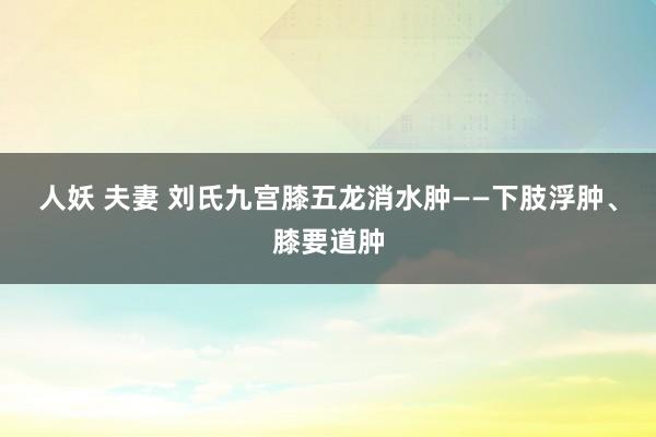 人妖 夫妻 刘氏九宫膝五龙消水肿——下肢浮肿、膝要道肿