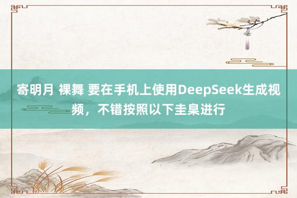 寄明月 裸舞 要在手机上使用DeepSeek生成视频,不错按照以下圭臬进行