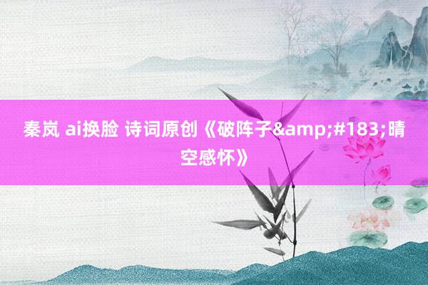 秦岚 ai换脸 诗词原创《破阵子&#183;晴空感怀》