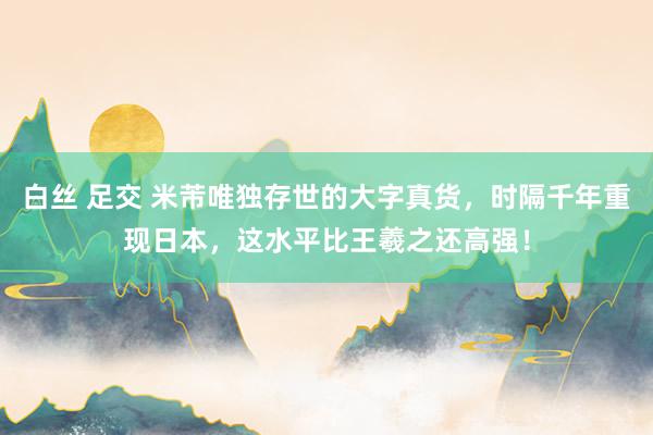 白丝 足交 米芾唯独存世的大字真货，时隔千年重现日本，这水平比王羲之还高强！