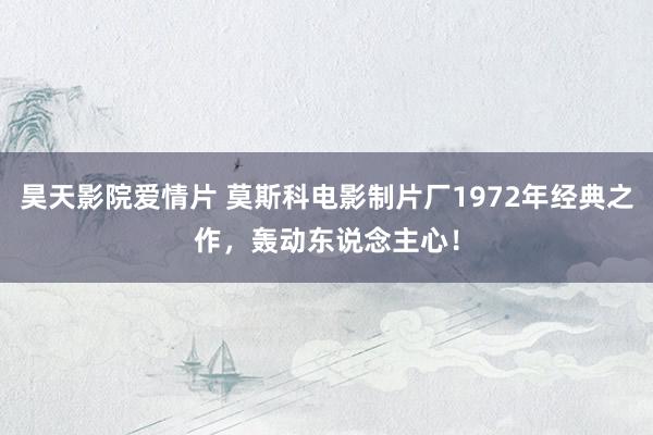 昊天影院爱情片 莫斯科电影制片厂1972年经典之作，轰动东说念主心！